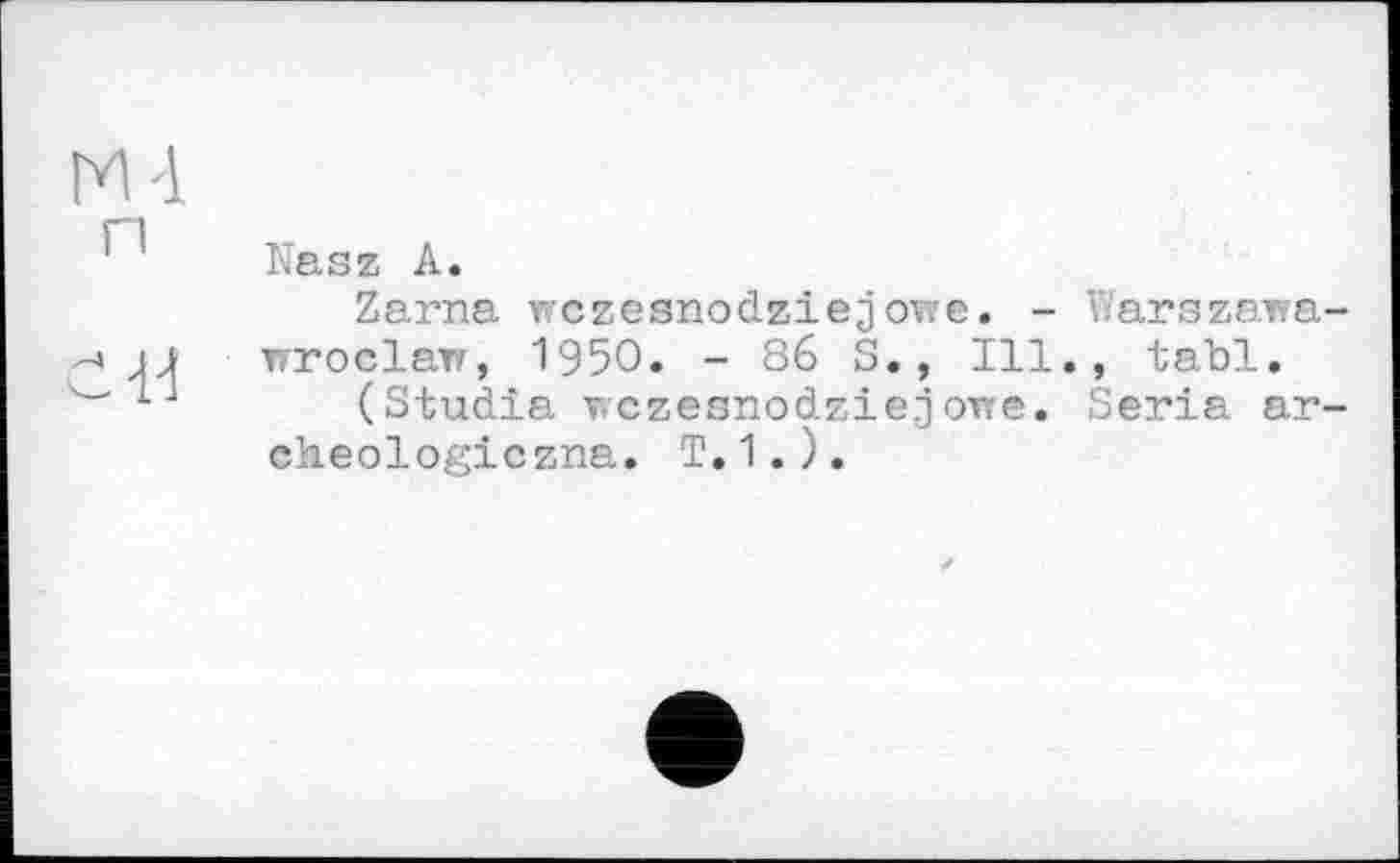 ﻿M'l п
с 1-і
Kasz А.
Zarna wczesnodziejowe. -Wroclaw, 1950. - 86 S., Ill
(Studia wczeanodziejowe.
cheologiczna. T.1.).
Warszawa-, tabl.
Séria ar-